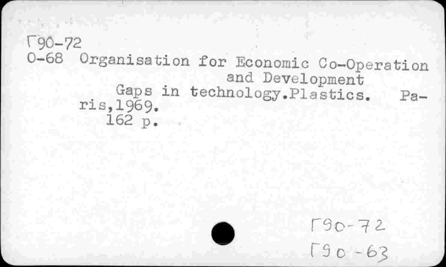 ﻿F90-72
0-68 Organisation, for Economic Co-Operation and Development
Gaps in technology.Plastics.	Pa-
ris, 1969.
162 p.
r S D - 63